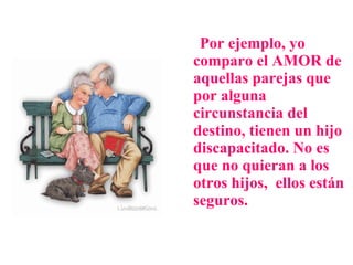 Por ejemplo, yo comparo el AMOR de aquellas parejas que por alguna circunstancia del destino, tienen un hijo discapacitado. No es que no quieran a los otros hijos,  ellos están seguros.  