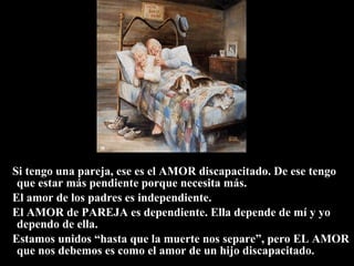Si tengo una pareja, ese es el AMOR discapacitado. De ese tengo que estar más pendiente porque necesita más. El amor de los padres es independiente. El AMOR de PAREJA es dependiente. Ella depende de mí y yo dependo de ella. Estamos unidos “hasta que la muerte nos separe”, pero EL AMOR que nos debemos es como el amor de un hijo discapacitado. 