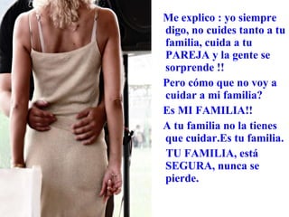 Me explico : yo siempre digo, no cuides tanto a tu familia, cuida a tu PAREJA y la gente se sorprende !!  Pero cómo que no voy a cuidar a mi familia? Es MI FAMILIA!! A tu familia no la tienes que cuidar.Es tu familia. TU FAMILIA, está SEGURA, nunca se pierde. 