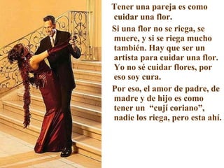 Tener una pareja es como cuidar una flor. Si una flor no se riega, se muere, y si se riega mucho también. Hay que ser un artista para cuidar una flor. Yo no sé cuidar flores, por eso soy cura. Por eso, el amor de padre, de madre y de hijo es como tener un  “cují coriano”, nadie los riega, pero esta ahí. 