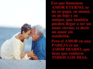 Eso que llamamos AMOR ETERNO, se da en papá, en mamá, en un hijo y en amigos, que también pueden llegar a ser un amor eterno; es decir un amor sin  condición. Pero el AMOR en una PAREJA es un AMOR DIARIO, que tiene que cuidarse TODOS LOS DIAS. 
