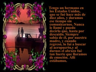 Tengo un hermano en los Estados Unidos, que se fué hace más de diez años, y duramos ese tiempo sin comunicarnos. Nunca le llamé y puedo decirlo que, hasta por descuido. Siempre sabía de él, por nuestra madre, y cuando regresó, lo fuí a buscar al aeropuerto,y al darnos el abrazo fué tan fuerte que lloramos de emoción. Allí estábamos. 