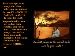 Pero vete lejos de tu pareja diez años … haber que encuentras. Por eso EL AMOR DE PAREJA, es AMOR de todos los DIAS. Yo puedo hablar con mis padres cada semana, una vez al mes … Pero si tuviera pareja, la estuviera llamando a cada momento. Y no es que sea bueno o no. Es que el AMOR es así.   