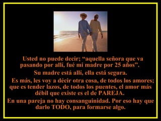 Usted no puede decir; “aquella señora que va pasando por allí, fué mi madre por 25 años”.  Su madre está allí, ella está segura. Es más, les voy a décir otra cosa, de todos los amores; que es tender lazos, de todos los puentes, el amor más débil que existe es el de PAREJA.  En una pareja no hay consanguinidad. Por eso hay que darlo TODO, para formarse algo. 