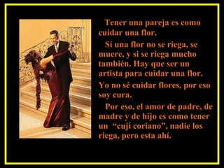 Tener una pareja es como cuidar una flor. Si una flor no se riega, se muere, y si se riega mucho también. Hay que ser un artista para cuidar una flor.  Yo no sé cuidar flores, por eso soy cura. Por eso, el amor de padre, de madre y de hijo es como tener un  “cují coriano”, nadie los riega, pero esta ahí. 