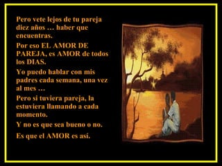 Pero vete lejos de tu pareja diez años … haber que encuentras. Por eso EL AMOR DE PAREJA, es AMOR de todos los DIAS. Yo puedo hablar con mis padres cada semana, una vez al mes …  Pero si tuviera pareja, la estuviera llamando a cada momento.  Y no es que sea bueno o no. Es que el AMOR es así.   