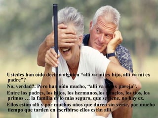 Ustedes han oído decir a alguien “allí va mi ex hijo, allí va mi ex padre”? No, verdad?. Pero han oído mucho, “allí va mi ex pareja”.  Entre los padres, los hijos, los hermanos,los abuelos, los tíos, los primos … la familia es lo más seguro, que se tiene, no hay ex. Ellos están allí y por muchos años que duren sin verse, por mucho tiempo que tarden en escribirse ellos están allí.   