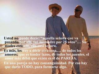 Usted no  puede decir; “aquella señora que va  pasando  por allí, fué mi madre por 25 años”… Su  madre está  allí, ella está segura. Es más, les  voy a décir otra cosa,… de todos los  amores;  que es tender lazos, de todos los puentes, el amor más débil que existe es el de PAREJA. En una pareja no hay consanguinidad. Por eso hay que darlo TODO, para formarse algo. 
