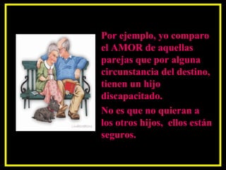 Por ejemplo, yo comparo el AMOR de aquellas parejas que por alguna circunstancia del destino, tienen un hijo discapacitado.  No es que no quieran a los otros hijos,  ellos están seguros.  