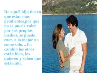De aquél hijo tienen que estar más pendientes,por que no se puede valer por sus propios medios, se puede caer, a lo mejor no come solo…En cambio los otros están bien, los quieren y saben que están ahí . 