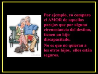 Por ejemplo, yo comparo el AMOR de aquellas parejas que por alguna circunstancia del destino, tienen un hijo discapacitado.  No es que no quieran a los otros hijos,  ellos están seguros.  