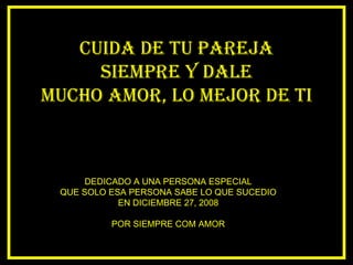 CUIDA DE TU PAREJA SIEMPRE Y DALE MUCHO AMOR, LO MEJOR DE TI DEDICADO A UNA PERSONA ESPECIAL QUE SOLO ESA PERSONA SABE LO QUE SUCEDIO EN DICIEMBRE 27, 2008 POR SIEMPRE COM AMOR 