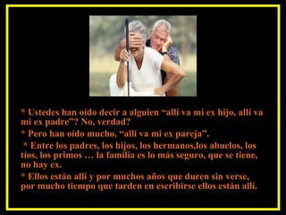 * Ustedes han oído decir a alguien “allí va mi ex hijo, allí va mi ex padre”? No, verdad? * Pero han oído mucho, “allí va mi ex pareja”. * Entre los padres, los hijos, los hermanos,los abuelos, los tíos, los primos … la familia es lo más seguro, que se tiene, no hay ex. * Ellos están allí y por muchos años que duren sin verse, por mucho tiempo que tarden en escribirse ellos están allí.   