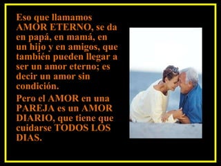 Eso que llamamos AMOR ETERNO, se da en papá, en mamá, en un hijo y en amigos, que también pueden llegar a ser un amor eterno; es decir un amor sin  condición. Pero el AMOR en una PAREJA es un AMOR DIARIO, que tiene que cuidarse TODOS LOS DIAS. 