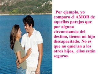 Por ejemplo, yo comparo el AMOR de aquellas parejas que por alguna circunstancia del destino, tienen un hijo discapacitado. No es que no quieran a los otros hijos,  ellos están seguros.  