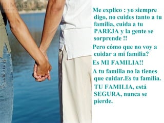 Me explico : yo siempre digo, no cuides tanto a tu familia, cuida a tu PAREJA y la gente se sorprende !!  Pero cómo que no voy a cuidar a mi familia? Es MI FAMILIA!! A tu familia no la tienes que cuidar.Es tu familia. TU FAMILIA, está SEGURA, nunca se pierde. 