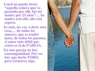 Usted no puede decir; “aquella señora que va pasando por allí, fué mi madre por 25 años”… Su madre está allí, ella está segura. Es más, les voy a décir otra cosa,… de todos los amores; que es tender lazos, de todos los puentes, el amor más débil que existe es el de PAREJA. En una pareja no hay consanguinidad. Por eso hay que darlo TODO, para formarse algo. 