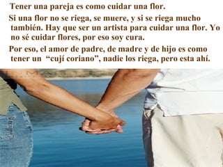 Tener una pareja es como cuidar una flor. Si una flor no se riega, se muere, y si se riega mucho también. Hay que ser un artista para cuidar una flor. Yo no sé cuidar flores, por eso soy cura. Por eso, el amor de padre, de madre y de hijo es como tener un  “cují coriano”, nadie los riega, pero esta ahí. 