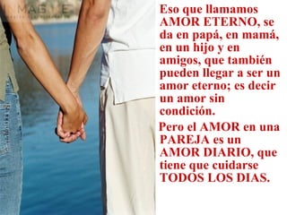 Eso que llamamos AMOR ETERNO, se da en papá, en mamá, en un hijo y en amigos, que también pueden llegar a ser un amor eterno; es decir un amor sin  condición. Pero el AMOR en una PAREJA es un AMOR DIARIO, que tiene que cuidarse TODOS LOS DIAS. 