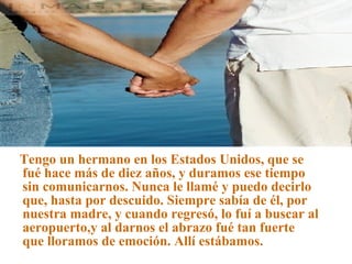 Tengo un hermano en los Estados Unidos, que se fué hace más de diez años, y duramos ese tiempo sin comunicarnos. Nunca le llamé y puedo decirlo que, hasta por descuido. Siempre sabía de él, por nuestra madre, y cuando regresó, lo fuí a buscar al aeropuerto,y al darnos el abrazo fué tan fuerte que lloramos de emoción. Allí estábamos. 