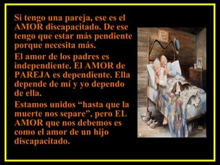 Si tengo una pareja, ese es el
AMOR discapacitado. De ese
tengo que estar más pendiente
porque necesita más.
El amor de los padres es
independiente. El AMOR de
PAREJA es dependiente. Ella
depende de mí y yo dependo
de ella.
Estamos unidos “hasta que la
muerte nos separe”, pero EL
AMOR que nos debemos es
como el amor de un hijo
discapacitado.
 