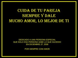 CUIDA DE TU PAREJA
SIEMPRE Y DALE
MUCHO AMOR, LO MEJOR DE TI
DEDICADO A UNA PERSONA ESPECIAL
QUE SOLO ESA PERSONA SABE LO QUE SUCEDIO
EN DICIEMBRE 27, 2008
POR SIEMPRE COM AMOR
 