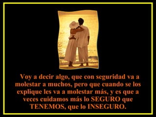 Voy a decir algo, que con seguridad va a
molestar a muchos, pero que cuando se los
explique les va a molestar más, y es que a
veces cuidamos más lo SEGURO que
TENEMOS, que lo INSEGURO.
 