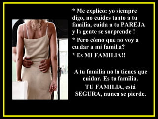 * Me explico: yo siempre
digo, no cuides tanto a tu
familia, cuida a tu PAREJA
y la gente se sorprende !
* Pero cómo que no voy a
cuidar a mi familia?
* Es MI FAMILIA!!
A tu familia no la tienes que
cuidar. Es tu familia.
TU FAMILIA, está
SEGURA, nunca se pierde.
 