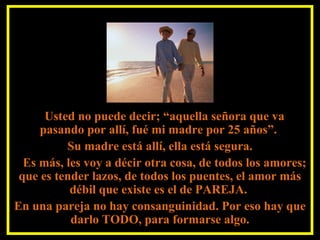 Usted no puede decir; “aquella señora que va
pasando por allí, fué mi madre por 25 años”.
Su madre está allí, ella está segura.
Es más, les voy a décir otra cosa, de todos los amores;
que es tender lazos, de todos los puentes, el amor más
débil que existe es el de PAREJA.
En una pareja no hay consanguinidad. Por eso hay que
darlo TODO, para formarse algo.
 