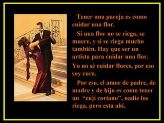 Tener una pareja es como
cuidar una flor.
Si una flor no se riega, se
muere, y si se riega mucho
también. Hay que ser un
artista para cuidar una flor.
Yo no sé cuidar flores, por eso
soy cura.
Por eso, el amor de padre, de
madre y de hijo es como tener
un “cují coriano”, nadie los
riega, pero esta ahí.
 