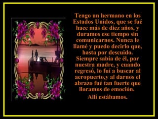 Tengo un hermano en los
Estados Unidos, que se fué
hace más de diez años, y
duramos ese tiempo sin
comunicarnos. Nunca le
llamé y puedo decirlo que,
hasta por descuido.
Siempre sabía de él, por
nuestra madre, y cuando
regresó, lo fuí a buscar al
aeropuerto,y al darnos el
abrazo fué tan fuerte que
lloramos de emoción.
Allí estábamos.
 