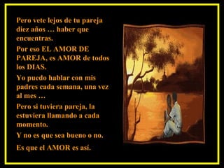 Pero vete lejos de tu pareja
diez años … haber que
encuentras.
Por eso EL AMOR DE
PAREJA, es AMOR de todos
los DIAS.
Yo puedo hablar con mis
padres cada semana, una vez
al mes …
Pero si tuviera pareja, la
estuviera llamando a cada
momento.
Y no es que sea bueno o no.
Es que el AMOR es así.
 