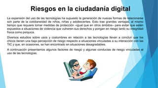 Riesgos en la ciudadanía digital
La expansión del uso de las tecnologías ha supuesto la generación de nuevas formas de relacionarse
son parte de la cotidianeidad de niños, niñas y adolescentes. Esto trae grandes ventajas, al mismo
tiempo que requiere tomar medidas de protección –igual que en otros ámbitos– para evitar que estén
expuestos a situaciones de violencia que vulneren sus derechos y pongan en riesgo tanto su integridad
física como psíquica.
Diversos estudios sobre usos y costumbres en relación a las tecnologías llevan a concluir que los
chicos tienen una baja percepción de riesgo respecto a situaciones vinculadas a su interacción con las
TIC y que, en ocasiones, se han encontrado en situaciones desagradables.
A continuación presentamos algunos factores de riesgo y algunas conductas de riesgo vinculadas al
uso de las tecnologías.
 