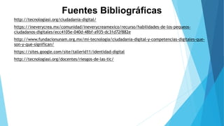 Fuentes Bibliográficas
http://tecnologiasi.org/ciudadania-digital/
https://ineverycrea.mx/comunidad/ineverycreamexico/recurso/habilidades-de-los-pequeos-
ciudadanos-digitales/ecc4105e-040d-48bf-a935-dc31d72f882e
http://www.fundacionunam.org.mx/mi-tecnologia/ciudadania-digital-y-competencias-digitales-que-
son-y-que-significan/
https://sites.google.com/site/tallerid11/identidad-digital
http://tecnologiasi.org/docentes/riesgos-de-las-tic/
 