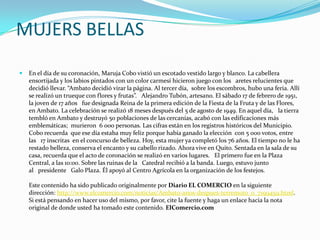 MUJERS BELLAS
 En el día de su coronación, Maruja Cobo vistió un escotado vestido largo y blanco. La cabellera
ensortijada y los labios pintados con un color carmesí hicieron juego con los aretes relucientes que
decidió llevar. “Ambato decidió virar la página. Al tercer día, sobre los escombros, hubo una feria. Allí
se realizó un trueque con flores y frutas”. Alejandro Tubón, artesano. El sábado 17 de febrero de 1951,
la joven de 17 años fue designada Reina de la primera edición de la Fiesta de la Fruta y de las Flores,
en Ambato. La celebración se realizó 18 meses después del 5 de agosto de 1949. En aquel día, la tierra
tembló en Ambato y destruyó 50 poblaciones de las cercanías, acabó con las edificaciones más
emblemáticas; murieron 6 000 personas. Las cifras están en los registros históricos del Municipio.
Cobo recuerda que ese día estaba muy feliz porque había ganado la elección con 5 000 votos, entre
las 17 inscritas en el concurso de belleza. Hoy, esta mujer ya completó los 76 años. El tiempo no le ha
restado belleza, conserva el encanto y su cabello rizado. Ahora vive en Quito. Sentada en la sala de su
casa, recuerda que el acto de coronación se realizó en varios lugares. El primero fue en la Plaza
Central, a las 10:00. Sobre las ruinas de la Catedral recibió a la banda. Luego, estuvo junto
al presidente Galo Plaza. Él apoyó al Centro Agrícola en la organización de los festejos.
Este contenido ha sido publicado originalmente por Diario EL COMERCIO en la siguiente
dirección: http://www.elcomercio.com/noticias/Ambato-anos-despues-terremoto_0_7199459.html.
Si está pensando en hacer uso del mismo, por favor, cite la fuente y haga un enlace hacia la nota
original de donde usted ha tomado este contenido. ElComercio.com
 