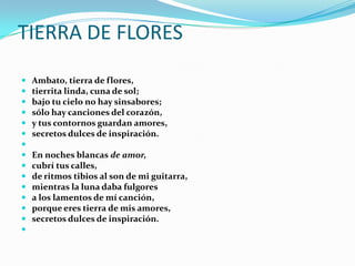 TIERRA DE FLORES
 Ambato, tierra de flores,
 tierrita linda, cuna de sol;
 bajo tu cielo no hay sinsabores;
 sólo hay canciones del corazón,
 y tus contornos guardan amores,
 secretos dulces de inspiración.

 En noches blancas de amor,
 cubrí tus calles,
 de ritmos tibios al son de mi guitarra,
 mientras la luna daba fulgores
 a los lamentos de mí canción,
 porque eres tierra de mis amores,
 secretos dulces de inspiración.

 