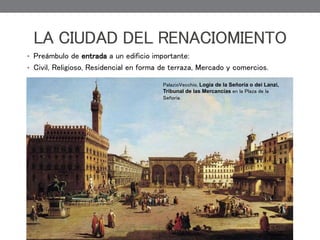 LA CIUDAD DEL RENACIOMIENTO
• Preámbulo de entrada a un edificio importante:
• Civil, Religioso, Residencial en forma de terraza, Mercado y comercios.
PalazioVecchio, Logia de la Señoría o dei Lanzi,
Tribunal de las Mercancías en la Plaza de la
Señoria.
 