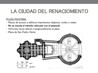 LA CIUDAD DEL RENACIOMIENTO
PLAZA PEATONAL
• Plazas de acceso a edificios importantes religiosos, civiles o reales
• No se mezcla el tránsito vehicular con el peatonal
• Vehículos tocan lateral o tangencialmente la plaza
• Plaza de San Pedro, Roma
 