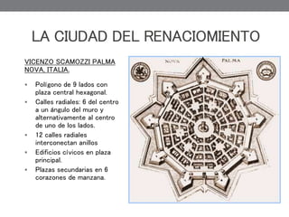 LA CIUDAD DEL RENACIOMIENTO
VICENZO SCAMOZZI PALMA
NOVA, ITALIA.
 Polígono de 9 lados con
plaza central hexagonal.
 Calles radiales: 6 del centro
a un ángulo del muro y
alternativamente al centro
de uno de los lados.
 12 calles radiales
interconectan anillos
 Edificios cívicos en plaza
principal.
 Plazas secundarias en 6
corazones de manzana.
 
