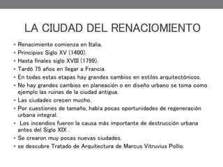  Renacimiento comienza en Italia.
 Principios Siglo XV (1400).
 Hasta finales siglo XVIII (1799).
 Tardó 75 años en llegar a Francia.
 En todas estas etapas hay grandes cambios en estilos arquitectónicos.
 No hay grandes cambios en planeación o en diseño urbano se toma como
ejemplo las ruinas de la ciudad antigua.
 Las ciudades crecen mucho.
 Por cuestiones de tamaño, había pocas oportunidades de regeneración
urbana integral.
 Los incendios fueron la causa más importante de destrucción urbana
antes del Siglo XIX .
 Se crearon muy pocas nuevas ciudades.
 se descubre Tratado de Arquitectura de Marcus Vitruvius Pollio.
LA CIUDAD DEL RENACIOMIENTO
 