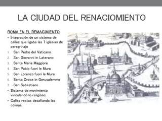 ROMA EN EL REMACIMIENTO
 Integración de un sistema de
calles que ligaba las 7 iglesias de
peregrinaje
1. San Pedro del Vaticano
2. San Giovanni in Laterano
3. Santa Maria Maggiore
4. San Pablo fuori le Mura
5. San Lorenzo fuori le Mura
6. Santa Croce in Gerusalemme
7. San Sebastiano
 Sistema de movimiento
vinculando lo religioso.
 Calles rectas desafiando las
colinas.
LA CIUDAD DEL RENACIOMIENTO
 
