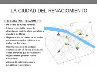 FLORENCIA EN EL RENACIMIENTO
 País lleno de ruinas romanas
 Lógico e inevitable deseo de
desenterrar espíritu claro, orgulloso y
mundano de Roma
 Regeneración de partes de ciudades
en nuevos espacios públicos y las
calles que los unen.
• Reestructuración de ciudades
existentes con un nuevo sistema de
calles primarias que al extenderse
regionalmente generan nuevo
crecimiento
 Adición de extensiones para
propósitos residenciales
LA CIUDAD DEL RENACIOMIENTO
 
