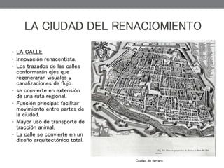 • LA CALLE
• Innovación renacentista.
• Los trazados de las calles
conformarán ejes que
regeneraran visuales y
canalizaciones de flujo.
• se convierte en extensión
de una ruta regional.
• Función principal: facilitar
movimiento entre partes de
la ciudad.
• Mayor uso de transporte de
tracción animal.
• La calle se convierte en un
diseño arquitectónico total.
LA CIUDAD DEL RENACIOMIENTO
Ciudad de ferrara
 