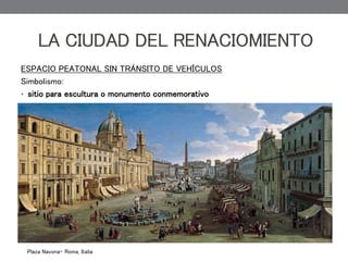 ESPACIO PEATONAL SIN TRÁNSITO DE VEHÍCULOS
Simbolismo:
• sitio para escultura o monumento conmemorativo
LA CIUDAD DEL RENACIOMIENTO
Plaza Navona- Roma, Italia
 