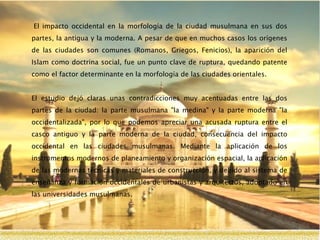 El impacto occidental en la morfología de la ciudad musulmana en sus dos
partes, la antigua y la moderna. A pesar de que en muchos casos los orígenes
de las ciudades son comunes (Romanos, Griegos, Fenicios), la aparición del
Islam como doctrina social, fue un punto clave de ruptura, quedando patente
como el factor determinante en la morfología de las ciudades orientales.
El estudio dejó claras unas contradicciones muy acentuadas entre las dos
partes de la ciudad: la parte musulmana "la medina" y la parte moderna "la
occidentalizada", por lo que podemos apreciar una acusada ruptura entre el
casco antiguo y la parte moderna de la ciudad, consecuencia del impacto
occidental en las ciudades musulmanas. Mediante la aplicación de los
instrumentos modernos de planeamiento y organización espacial, la aplicación
de las modernas técnicas y materiales de construcción, y debido al sistema de
enseñanza y formación occidentales de urbanistas y arquitectos, adoptado en
las universidades musulmanas.
 