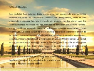 CIUDAD ISLÁMICA
Las ciudades han existido desde antiguo, se han encontrado asentamientos
urbanos en todos los continentes. Muchas han desaparecido, otras se han
estancado y algunas han ido creciendo de acuerdo con los ritmos que los
acontecimientos históricos les han marcado la definición del término “ciudad”
es un problema complejo tanto si utilizamos criterios cuantitativos como
cualitativos. Lo cierto es que no existe un solo factor que explique el origen de
la ciudad, sino una combinación de muchos elementos (naturales, económicos,
sociales, militares, defensivos y religiosos). En una definición global: La ciudad
es un producto de la evolución social e histórica, resultante de los diferentes
procesos que se han desarrollado tanto en su interior como en su entorno
próximo o lejano y que han configurado su fisonomía y su estructura urbana.
El Islam llevó consigo una civilización cuya esencia fueron sus ciudades, y en
la cual fueron miembros de la burguesía urbana de Arabia. Lo que caracteriza,
fundamentalmente, a las ciudades de la civilización islámica es su semejanza,
desde el Atlántico al golfo Pérsico.
 