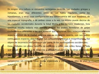 En ningún otra cultura se encuentra semejanza parecida. Las ciudades griegas y
romanas, eran muy diferentes entre sí. Las había regulares, como las
hipodámicas, y otras cuya configuración era consecuencia del azar histórico, de
una especial topografía, o de ambas cosas a la vez. Lo mismo puede decirse de
las ciudades occidentales durante la Edad Media y los tiempos modernos. Esta
similitud resulta todavía más extraña porque los árabes heredaron de golpe
ciudades muy diferentes a las que tuvieron que adaptarse. Esta semejanza o este
aspecto común de la ciudad islámica con su compacto caserío, con sus patios
como únicos espacios abiertos, con sus callejuelas tortuosas e insignificantes, fue
objeto de incorrecta interpretación por parte de los investigadores occidentales.
Estas ciudades sin plano, amasijo de edificios y casas, con calles llenas de vida
que varían de anchura y de dirección y se ramifican saliendo de otras principales
para terminar en culs-de-sac, estas ciudades, laberintos imposibles de descifrar,
incluso con un mapa... Se desarrollan como compactos asentamientos
campesinos sin ninguna clase media organizada y sin ninguna idea de plan o
autoridad.
 