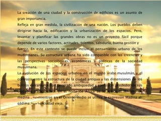 La creación de una ciudad y la construcción de edificios es un asunto de
gran importancia.
Refleja en gran medida, la civilización de una nación. Los pueblos deben
dirigirse hacia la, edificación y la urbanización de los espacios. Pero,
levantar y planificar las grandes obras no es un proyecto fácil porque
depende de varios factores, actitudes, talentos, sabiduría, buena gestión y
fuerza. En este contexto se puede incluir el pensamiento urbano de los
musulmanes. Su estructura urbana ha sido compatible con las creencias y
las perspectivas sociológicas, económicas y políticas de la sociedad
musulmana.
La evolución de los espacios urbanos en el mundo árabe-musulmán y el
contraste entre la estructura de la ciudad antigua y las dimensiones de los
barrios extramuros han generado ambigüedad y confusión alrededor de sus
ciudades tradicionales. En el norte de África se le aplica el término de
medina ‫مدينة‬, mientras en el Oriente Medio se utiliza la expresión Madina al-
qâdima ‫قديمة‬‫مدينة‬/ ciudad vieja.
 