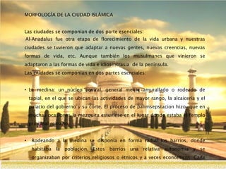 MORFOLOGÍA DE LA CIUDAD ISLÁMICA
Las ciudades se componían de dos parte esenciales:
Al-Anadalus fue otra etapa de florecimiento de la vida urbana y nuestras
ciudades se tuvieron que adaptar a nuevas gentes, nuevas creencias, nuevas
formas de vida, etc. Aunque también los musulmanes que vinieron se
adaptaron a las formas de vida e idiosincrasia de la península.
Las ciudades se componían en dos partes esenciales:
• La medina: un núcleo central, general mente amurallado o rodeado de
tapial, en el que se ubican las actividades de mayor rango, la alcaicería y el
palacio del gobierno y su corte. El proceso de palimsepstacion hizo que en
muchas ocasiones la mezquita estuviese en el lugar donde estaba el templo
principal romano.
• Rodeando a la medina se disponía en forma radial los barrios, donde
habitaba la población. Estos barrios una relativa autonomía y se
organizaban por criterios religiosos o étnicos y a veces económicos. Cada
uno tenia su templo propio, su pequeño mercado y su autoridad propia.
 
