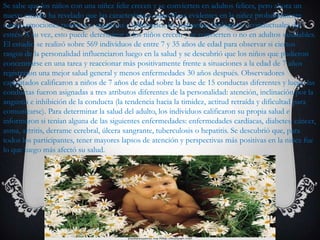 Se sabe que los niños con una niñez feliz crecen y se convierten en adultos felices, pero ahora un
nuevo estudio ha revelado que las características específicas evidentes en la niñez probablemente
causen emociones positivas o negativas e influencien las respuestas biológicas y conductuales del
estrés. A su vez, esto puede determinar si los niños crecen y se convierten o no en adultos saludables.
El estudio se realizó sobre 569 individuos de entre 7 y 35 años de edad para observar si ciertos
rasgos de la personalidad influenciaron luego en la salud y se descubrió que los niños que pudieron
concentrarse en una tarea y reaccionar más positivamente frente a situaciones a la edad de 7 años
registraron una mejor salud general y menos enfermedades 30 años después. Observadores
capacitados calificaron a niños de 7 años de edad sobre la base de 15 conductas diferentes y luego las
conductas fueron asignadas a tres atributos diferentes de la personalidad: atención, inclinación por la
angustia e inhibición de la conducta (la tendencia hacia la timidez, actitud retraída y dificultad para
comunicarse). Para determinar la salud del adulto, los individuos calificaron su propia salud e
informaron si tenían alguna de las siguientes enfermedades: enfermedades cardíacas, diabetes, cáncer,
asma, artritis, derrame cerebral, úlcera sangrante, tuberculosis o hepatitis. Se descubrió que, para
todos los participantes, tener mayores lapsos de atención y perspectivas más positivas en la niñez fue
lo que luego más afectó su salud.
 